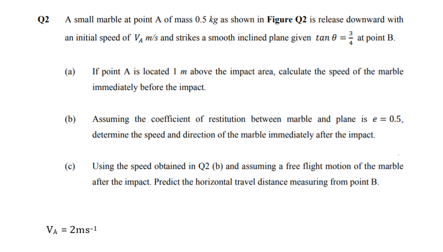 Q2
A small marble at point A of mass 0.5 kg as shown in Figure Q2 is release downward with
an initial speed of Va m/s and strikes a smooth inclined plane given tan 0 = at point B.
(a)
If point A is located 1 m above the impact area, calculate the speed of the marble
immediately before the impact.
(b)
Assuming the coefficient of restitution between marble and plane is e = 0.5,
determine the speed and direction of the marble immediately after the impact.
(c)
Using the speed obtained in Q2 (b) and assuming a free flight motion of the marble
after the impact. Predict the horizontal travel distance measuring from point B.
VA = 2ms-1
