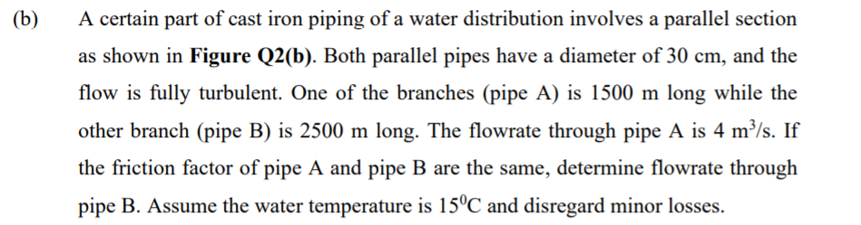 (b)
A certain part of cast iron piping of a water distribution involves a parallel section
as shown in Figure Q2(b). Both parallel pipes have a diameter of 30 cm, and the
flow is fully turbulent. One of the branches (pipe A) is 1500 m long while the
other branch (pipe B) is 2500 m long. The flowrate through pipe A is 4 m³/s. If
the friction factor of pipe A and pipe B are the same, determine flowrate through
pipe B. Assume the water temperature is 15°C and disregard minor losses.

