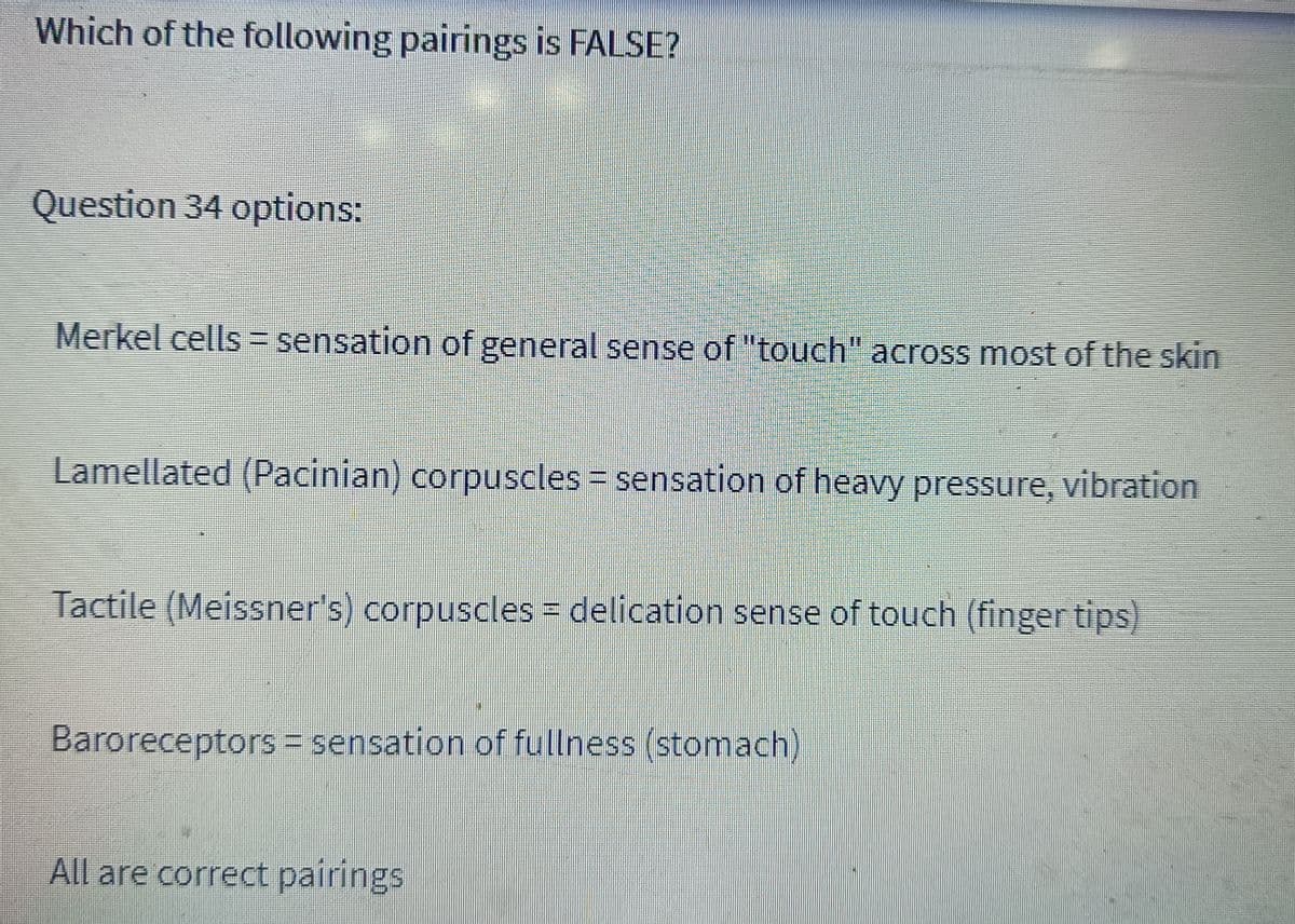 Which of the following pairings is FALSE?
Question 34 options:
Merkel cells = sensation of general sense of "touch" across most of the skin
E
Lamellated (Pacinian) corpuscles = sensation of heavy pressure, vibration
Tactile (Meissner's) corpuscles = delication sense of touch (finger tips)
Baroreceptors sensation of fullness (stomach)
All are correct pairings