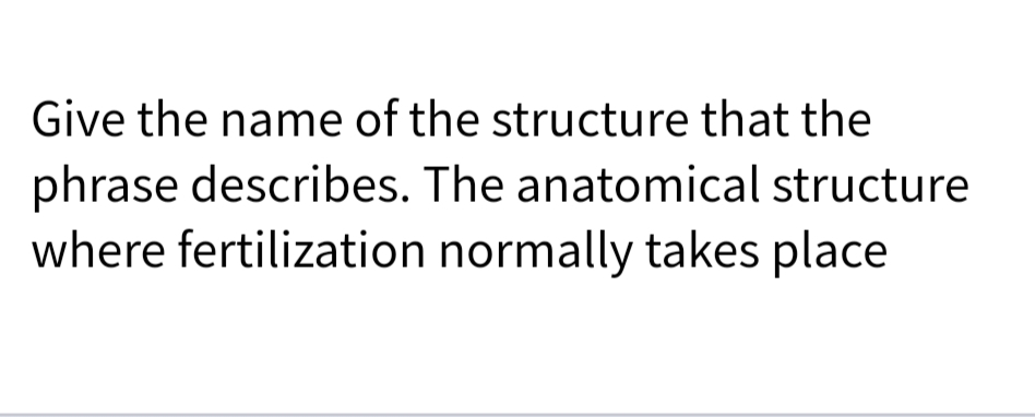 Give the name of the structure that the
phrase describes. The anatomical structure
where fertilization normally takes place