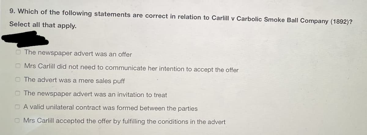 9. Which of the following statements are correct in relation to Carlill v Carbolic Smoke Ball Company (1892)?
Select all that apply.
O The newspaper advert was an offer
O Mrs Carlill did not need to communicate her intention to accept the offer
O The advert was a mere sales puff
O The newspaper advert was an invitation to treat
O A valid unilateral contract was formed between the parties
O Mrs Carlill accepted the offer by fulfilling the conditions in the advert
