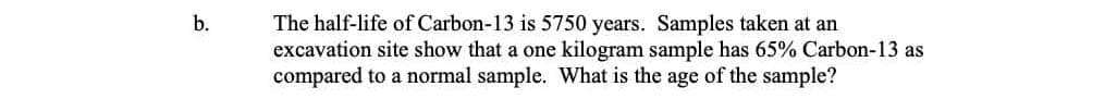 The half-life of Carbon-13 is 5750 years. Samples taken at an
excavation site show that a one kilogram sample has 65% Carbon-13 as
compared to a normal sample. What is the age of the sample?
b.
