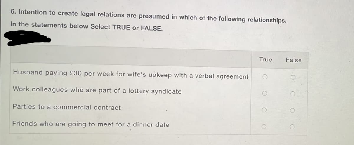 6. Intention to create legal relations are presumed in which of the following relationships.
In the statements below Select TRUE or FALSE.
True
False
Husband paying £30 per week for wife's upkeep with a verbal agreement
Work colleagues who are part of a lottery syndicate
Parties to a commercial contract
Friends who are going to meet for a dinner date
