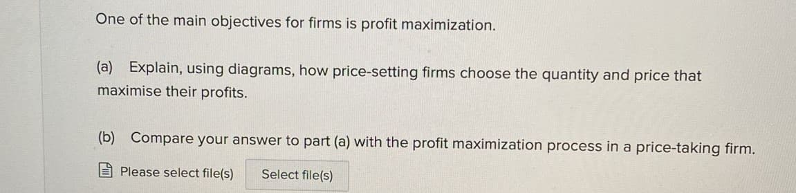 One of the main objectives for firms is profit maximization.
(a) Explain, using diagrams, how price-setting firms choose the quantity and price that
maximise their profits.
(b) Compare your answer to part (a) with the profit maximization process in a price-taking firm.
E Please select file(s)
Select file(s)
