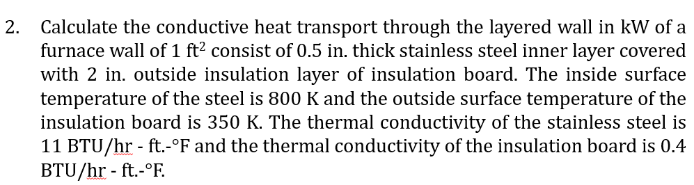 2.
Calculate the conductive heat transport through the layered wall in kW of a
furnace wall of 1 ft² consist of 0.5 in. thick stainless steel inner layer covered
with 2 in. outside insulation layer of insulation board. The inside surface
temperature of the steel is 800 K and the outside surface temperature of the
insulation board is 350 K. The thermal conductivity of the stainless steel is
11 BTU/hr - ft.-°F and the thermal conductivity of the insulation board is 0.4
BTU/hr - ft.-°F.