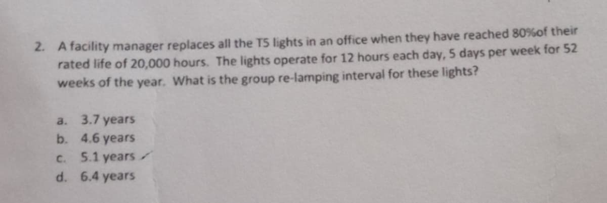 2. A facility manager replaces all the TS lights in an office when they have reached 80% of their
rated life of 20,000 hours. The lights operate for 12 hours each day, 5 days per week for 52
weeks of the year. What is the group re-lamping interval for these lights?
a.
3.7 years
b.
4.6 years
c. 5.1 years
d. 6.4 years