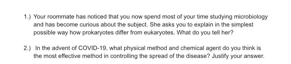 1.) Your roommate has noticed that you now spend most of your time studying microbiology
and has become curious about the subject. She asks you to explain in the simplest
possible way how prokaryotes differ from eukaryotes. What do you tell her?
2.) In the advent of COVID-19, what physical method and chemical agent do you think is
the most effective method in controlling the spread of the disease? Justify your answer.