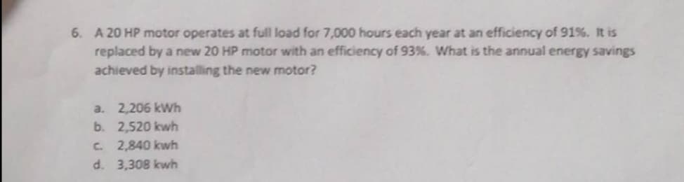 6. A 20 HP motor operates at full load for 7,000 hours each year at an efficiency of 91%. It is
replaced by a new 20 HP motor with an efficiency of 93%. What is the annual energy savings
achieved by installing the new motor?
a. 2,206 kWh
b.
2,520 kwh
c. 2,840 kwh
d. 3,308 kwh