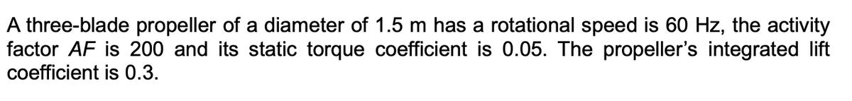 A three-blade propeller of a diameter of 1.5 m has a rotational speed is 60 Hz, the activity
factor AF is 200 and its static torque coefficient is 0.05. The propeller's integrated lift
coefficient is 0.3.