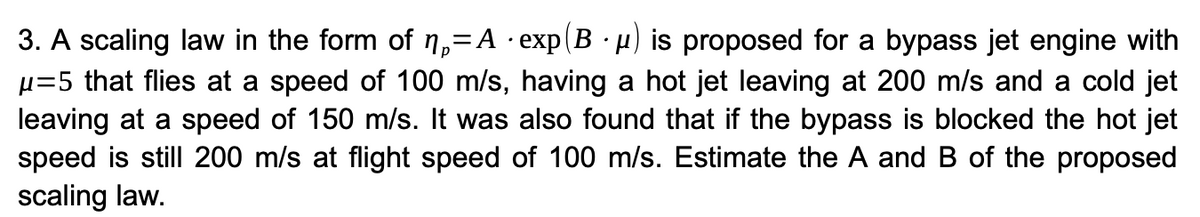 =
3. A scaling law in the form of ₁-A · exp(B · µ) is proposed for a bypass jet engine with
μ=5 that flies at a speed of 100 m/s, having a hot jet leaving at 200 m/s and a cold jet
leaving at a speed of 150 m/s. It was also found that if the bypass is blocked the hot jet
speed is still 200 m/s at flight speed of 100 m/s. Estimate the A and B of the proposed
scaling law.