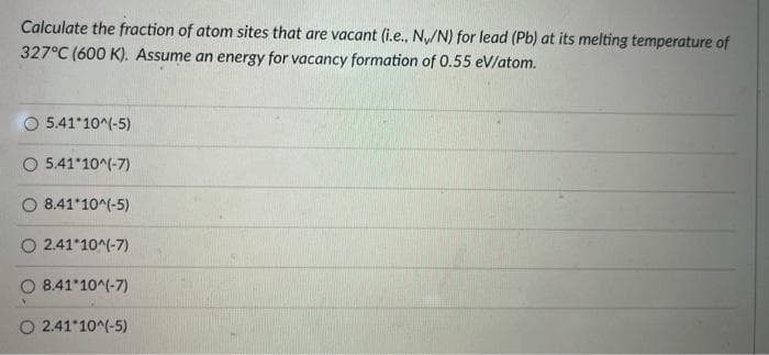 Calculate the fraction of atom sites that are vacant (i.e., N/N) for lead (Pb) at its melting temperature of
327°C (600 K). Assume an energy for vacancy formation of 0.55 eV/atom.
5.41 10^(-5)
O 5.41 10^(-7)
8.41 10^(-5)
O 2.41*10^(-7)
O 8.41*10^(-7)
O 2.41*10^(-5)
