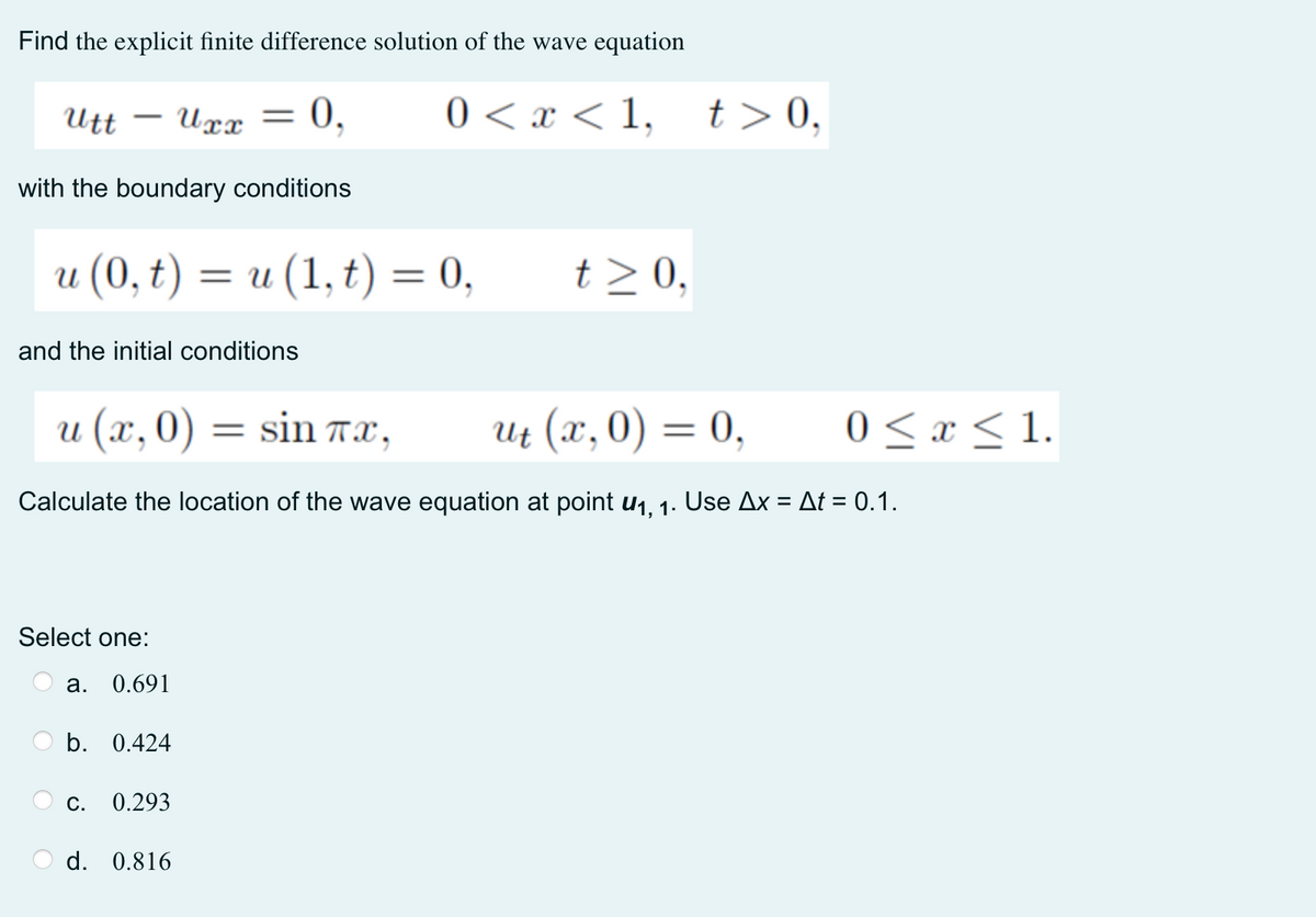 Find the explicit finite difference solution of the wave equation
Utt
Uxx =
0,
0 < x < 1,
t > 0,
-
with the boundary conditions
и (0, t) 3D и (1,t) 3D 0,
t > 0,
and the initial conditions
и (х,0) — sin тх,
и (х,0) — 0,
0 <x < 1.
Calculate the location of the wave equation at point u1, 1. Use Ax = At = 0.1.
%3D
Select one:
а.
0.691
b. 0.424
С.
0.293
d. 0.816
