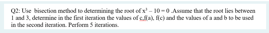 Q2: Use bisection method to determining the root of x³ - 10 = 0 .Assume that the root lies between
1 and 3, determine in the first iteration the values of c,f(a), f(c) and the values of a and b to be used
in the second iteration. Perform 5 iterations.