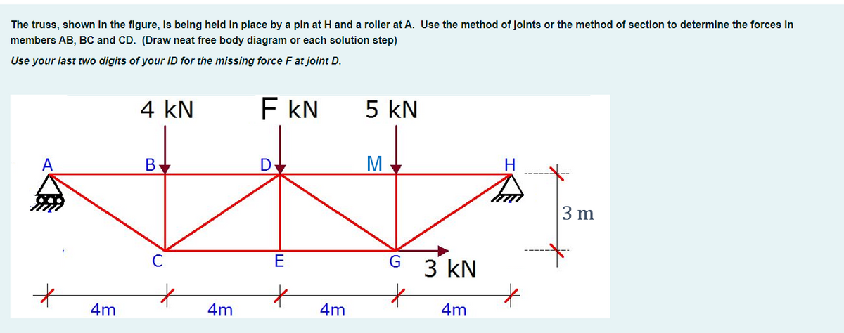 The truss, shown in the figure, is being held in place by a pin at H and a roller at A. Use the method of joints or the method of section to determine the forces in
members AB, BC and CD. (Draw neat free body diagram or each solution step)
Use your last two digits of your ID for the missing force F at joint D.
4 kN
F KN
5 kN
В
D
M
3 m
E
3 kN
4m
4m
4m
4m
