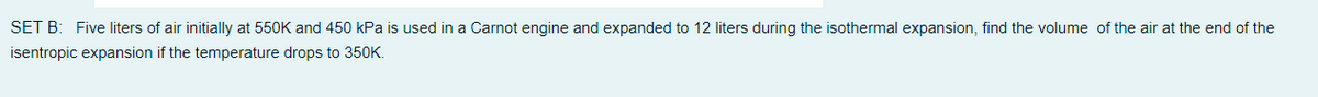 SET B: Five liters of air initially at 550K and 450 kPa is used in a Carnot engine and expanded to 12 liters during the isothermal expansion, find the volume of the air at the end of the
isentropic expansion if the temperature drops to 350K.
