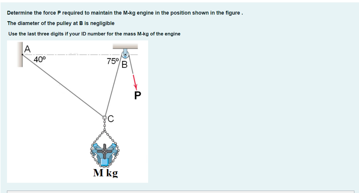 Determine the force P required to maintain the M-kg engine in the position shown in the figure.
The diameter of the pulley at B is negligible
Use the last three digits if your ID number for the mass M-kg of the engine
|A
40°
75°
B
P
M kg
