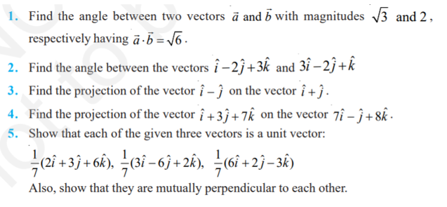 1. Find the angle between two vectors à and with magnitudes √3 and 2,
respectively having a b = √6.
2. Find the angle between the vectors î-2ĵ+3k and 3î -2ĵ+k
3. Find the projection of the vector î - on the vector î+ĵ.
4. Find the projection of the vector î+33 +7k on the vector 7î - ĵ+8k.
5. Show that each of the given three vectors is a unit vector:
—(2î +3ĵ+6k), ½ (3î −6ĵ+2k), ½ (6î +2ĵ−3k)
Also, show that they are mutually perpendicular to each other.