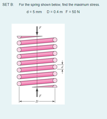 SET B: For the spring shown below, find the maximum stress.
d = 5 mm D = 0.4 m F = 50 N