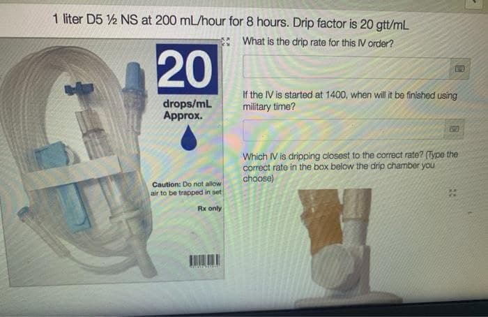 1 liter D5 12 NS at 200 mL/hour for 8 hours. Drip factor is 20 gtt/mL
What is the drip rate for this IV order?
20
drops/mL
Approx.
Caution: Do not allow
air to be trapped in set
Rx only
If the IV is started at 1400, when will it be finished using
military time?
Which IV is dripping closest to the correct rate? (Type the
correct rate in the box below the drip chamber you
choose)