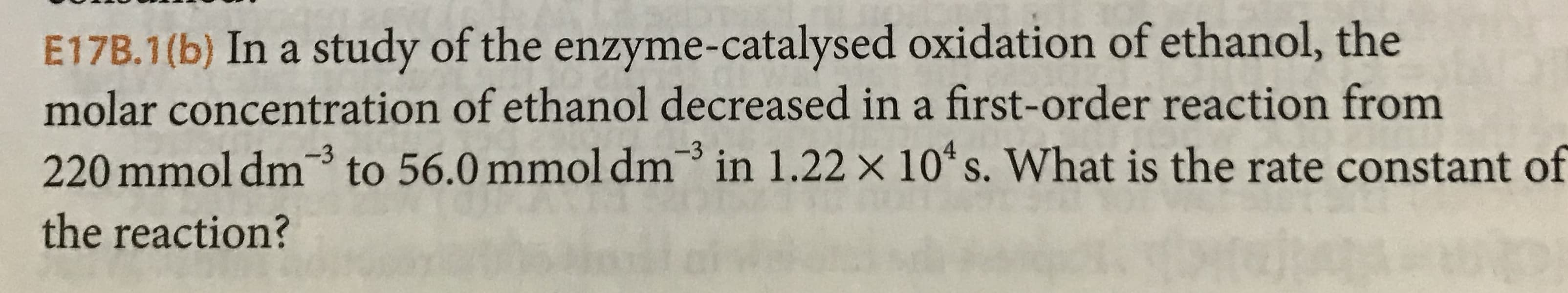 E17B.1(b) In a study of the enzyme-catalysed oxidation of ethanol, the
molar concentration of ethanol decreased in a first-order reaction from
220 mmol dm3 to 56.0 mmol dm in 1.22 x 10 s. What is the rate constant of
the reaction?
