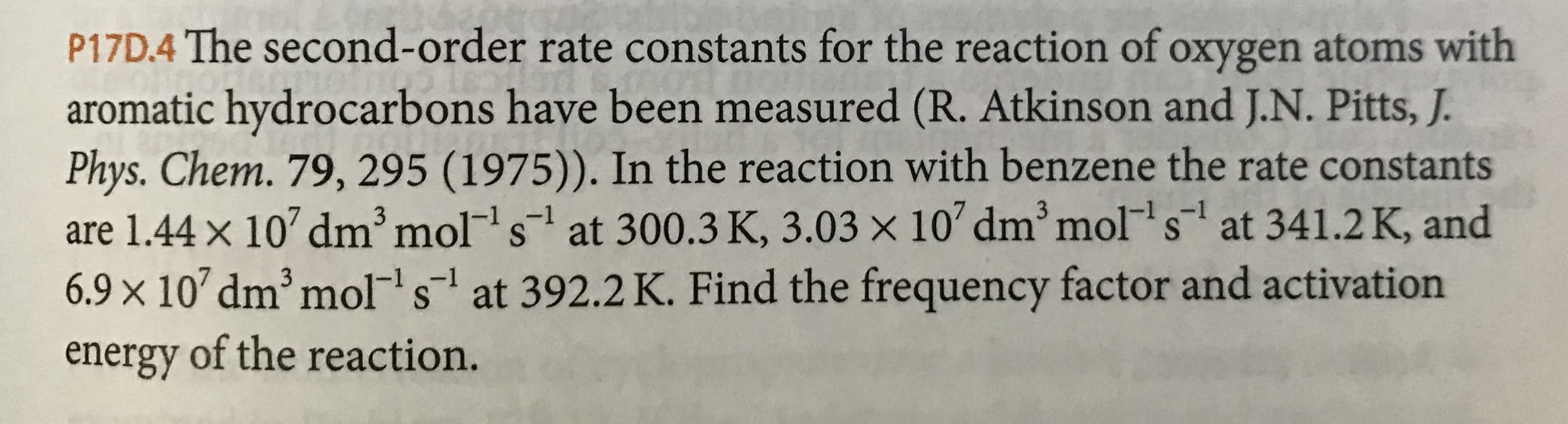 P17D.4 The second- order rate constants for the reaction of oxygen atoms with
aromatic hydrocarbons have been measured (R. Atkinson and J.N. Pitts, J.
Phys. Chem. 79, 295 (1975)). In the reaction with benzene the rate constants
are 1.44 x 10 dm3 mol s at 300.3 K, 3.03 x 10 dm mol s at 341.2 K, and
6.9 x 10 dm3 mols at 392.2K. Find the frequency factor and activation
energy of the reaction.
