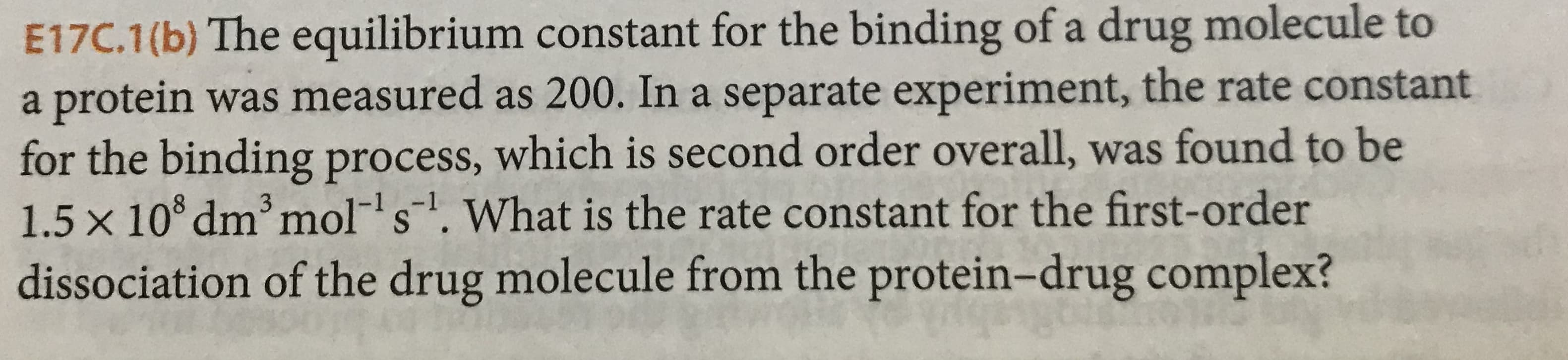 E17C.1(b) The equilibrium constant for the binding of a drug molecule to
a protein was measured as 200. In a separate experiment, the rate constant
for the binding process, which is second order overall, was found to be
1.5 x 10 dm mol s. What is the rate constant for the first-order
dissociation of the drug molecule from the protein- drug complex?

