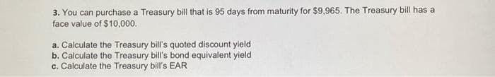 3. You can purchase a Treasury bill that is 95 days from maturity for $9,965. The Treasury bill has a
face value of $10,000.
a. Calculate the Treasury bill's quoted discount yield
b. Calculate the Treasury bill's bond equivalent yield
c. Calculate the Treasury bill's EAR
