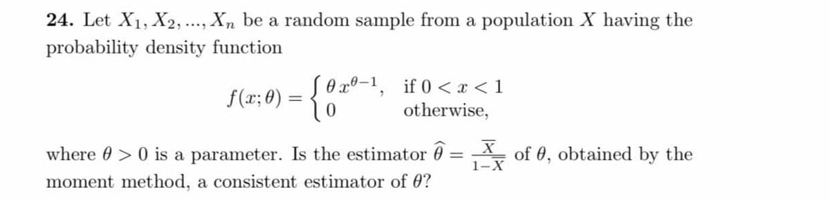 24. Let X₁, X2, ..., Xn be a random sample from a population X having the
probability density function
0x0-1,
if 0 < x < 1
f(x; 0) = {{
{0x0
otherwise,
=
Xof 0, obtained by the
where > 0 is a parameter. Is the estimator
moment method, a consistent estimator of 0?
1-X