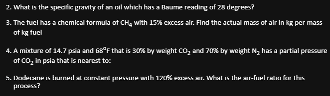 2.
What is the specific gravity of an oil which has a Baume reading of 28 degrees?
3. The fuel has a chemical formula of CH4 with 15% excess air. Find the actual mass of air in kg per mass
of kg fuel
4. A mixture of 14.7 psia and 68°F that is 30% by weight CO₂ and 70% by weight N₂ has a partial pressure
of CO₂ in psia that is nearest to:
5. Dodecane is burned at constant pressure with 120% excess air. What is the air-fuel ratio for this
process?