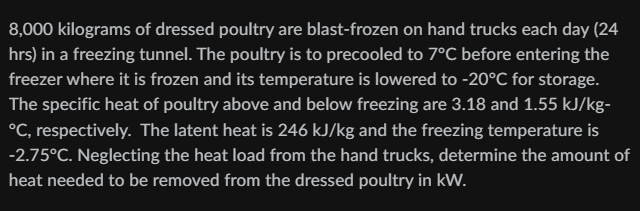 8,000 kilograms of dressed poultry are blast-frozen on hand trucks each day (24
hrs) in a freezing tunnel. The poultry is to precooled to 7°C before entering the
freezer where it is frozen and its temperature is lowered to -20°C for storage.
The specific heat of poultry above and below freezing are 3.18 and 1.55 kJ/kg-
°C, respectively. The latent heat is 246 kJ/kg and the freezing temperature is
-2.75°C. Neglecting the heat load from the hand trucks, determine the amount of
heat needed to be removed from the dressed poultry in kW.
