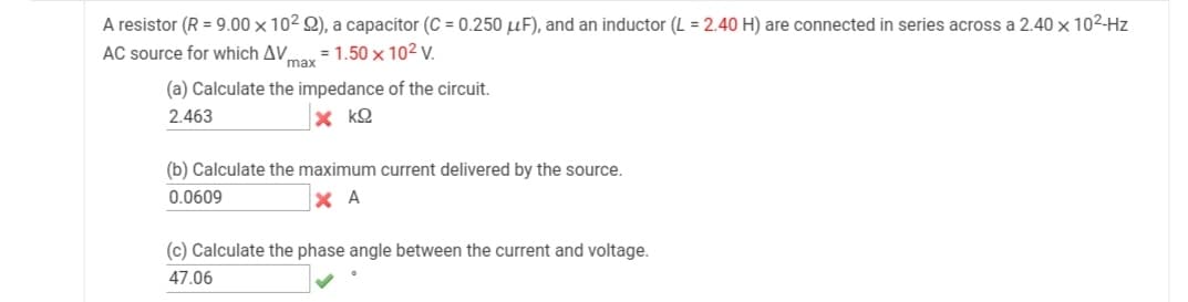 A resistor (R = 9.00 x 102 Q), a capacitor (C = 0.250 µF), and an inductor (L = 2.40 H) are connected in series across a 2.40 × 102-Hz
AC source for which AV.
= 1.50 x 102 V.
max
(a) Calculate the impedance of the circuit.
2.463
x kQ
(b) Calculate the maximum current delivered by the source.
0.0609
X A
(c) Calculate the phase angle between the current and voltage.
47.06
