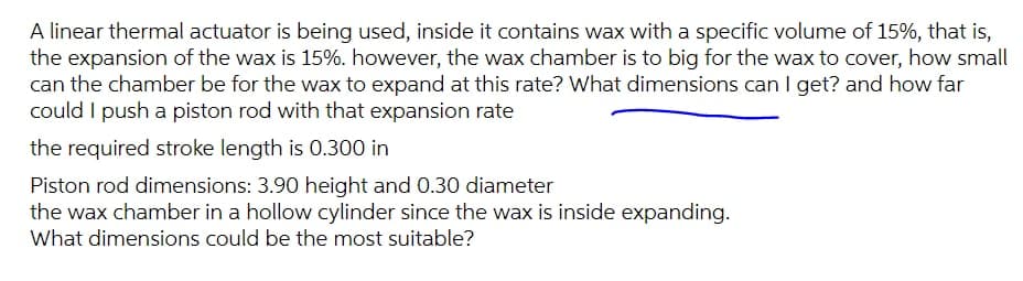 A linear thermal actuator is being used, inside it contains wax with a specific volume of 15%, that is,
the expansion of the wax is 15%. however, the wax chamber is to big for the wax to cover, how small
can the chamber be for the wax to expand at this rate? What dimensions can I get? and how far
could I push a piston rod with that expansion rate
the required stroke length is 0.300 in
Piston rod dimensions: 3.90 height and 0.30 diameter
the wax chamber in a hollow cylinder since the wax is inside expanding.
What dimensions could be the most suitable?
