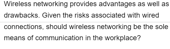 Wireless networking provides advantages as well as
drawbacks. Given the risks associated with wired
connections, should wireless networking be the sole
means of communication in the workplace?