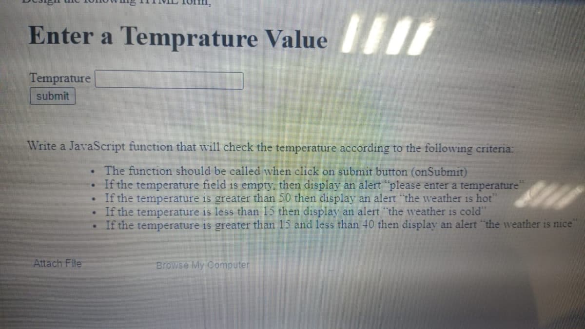 Enter a Temprature Value I
Temprature
submit
Write a JavaScript function that will cheek the temperature according to the following criteria:
The function should be called when click on submit button (onSubmit)
If the temperature field is empty, then display an alert please enter a temperature"
If the temperature is greater than 50 then display an alert "the weather is hot"
• If the temperature is less than 15 then display an alert "the weather is cold"
If the temperature is greater than 15 and less than 40 then display an alert "the weather is nice
Attach File
Browse My Computer
