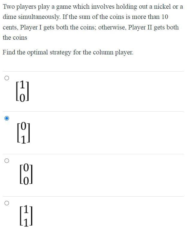 Two players play a game which involves holding out a nickel or a
dime simultaneously. If the sum of the coins is more than 10
cents, Player I gets both the coins; otherwise, Player II gets both
the coins
Find the optimal strategy for the column player.
