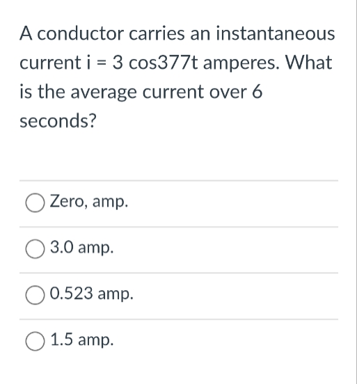 A conductor carries an instantaneous
current i = 3 cos377t amperes. What
is the average current over 6
seconds?
O Zero, amp.
3.0 amp.
O 0.523 amp.
O 1.5 amp.