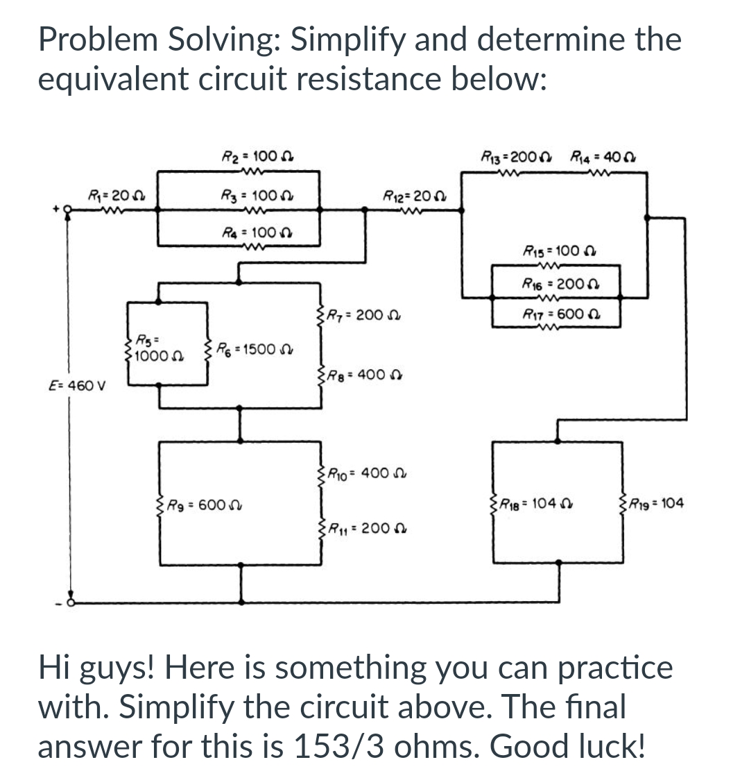 Problem Solving: Simplify and determine the
equivalent circuit resistance below:
R₁=20
E= 460 V
R5=
10000
R₂ = 100
R3 = 100
R4 = 100
www
R6=1500
Rg = 600
R7 = 200
R12=200
R8 = 400
R10 = 400
R₁1= 2000
R13 = 2000 R₁4 = 400
R15 = 1000
www
R16 = 2000
R17 = 6000
R18 1040
R19 = 104
Hi guys! Here is something you can practice
with. Simplify the circuit above. The final
answer for this is 153/3 ohms. Good luck!