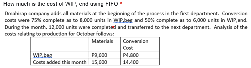 How much is the cost of WIP, end using FIFO *
Dmahirap company adds all materials at the beginning of the process in the first department. Conversion
costs were 75% complete as to 8,000 units in WIP.beg and 50% complete as to 6,000 units in WIP,end.
During the month, 12,000 units were completetd and transferred to the next department. Analysis of the
costs relating to production for October follows:
Materials
Conversion
Cost
WIP,beg
Costs added this month 15,600
P9,600
P4,800
14,400
