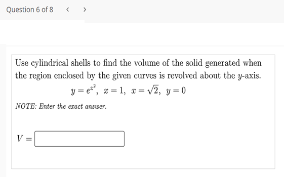 Question 6 of 8
< >
Use cylindrical shells to find the volume of the solid generated when
the region enclosed by the given curves is revolved about the y-axis.
y = et, x = 1, x = /2, y = 0
NOTE: Enter the eract answer.
V =
