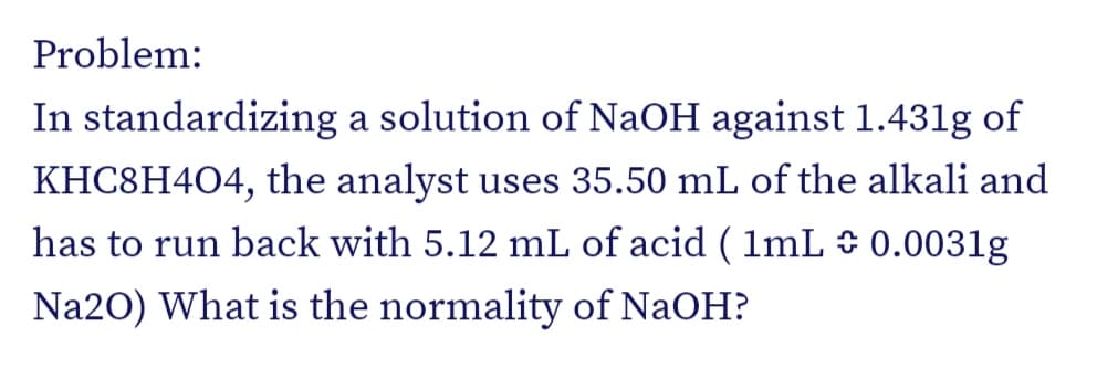 Problem:
In standardizing a solution of NaOH against 1.431g of
KHC8H4O4, the analyst uses 35.50 mL of the alkali and
has to run back with 5.12 mL of acid ( lmL 0.0031g
Na20) What is the normality of NaOH?
