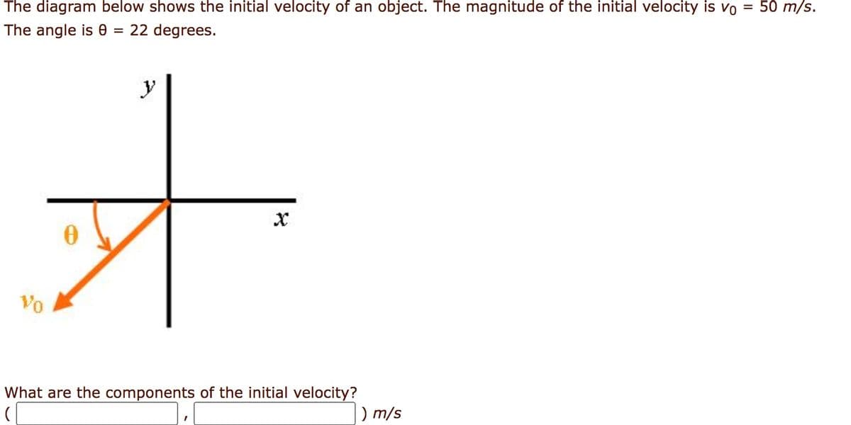 The diagram below shows the initial velocity of an object. The magnitude of the initial velocity is vo = 50m/s.
The angle is 0 = 22 degrees.
Vo
V
मे
What are the components of the initial velocity?
d
) m/s