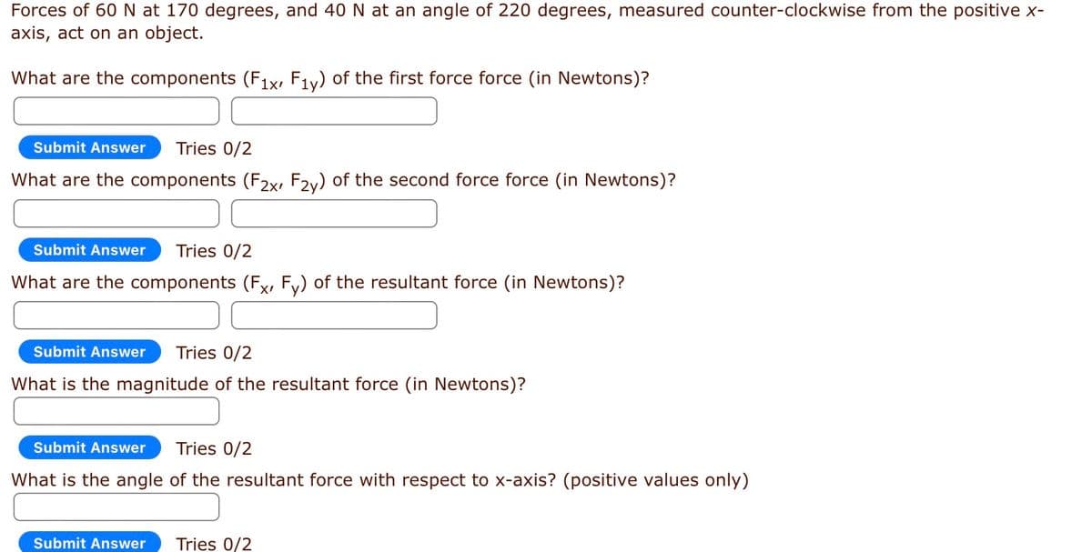Forces of 60 N at 170 degrees, and 40 N at an angle of 220 degrees, measured counter-clockwise from the positive x-
axis, act on an object.
What are the components (F1x, F1y) of the first force force (in Newtons)?
Submit Answer Tries 0/2
What are the components (F2x, F2y) of the second force force (in Newtons)?
Submit Answer Tries 0/2
What are the components (Fx, Fy) of the resultant force (in Newtons)?
Submit Answer Tries 0/2
What is the magnitude of the resultant force (in Newtons)?
Submit Answer Tries 0/2
What is the angle of the resultant force with respect to x-axis? (positive values only)
Submit Answer Tries 0/2