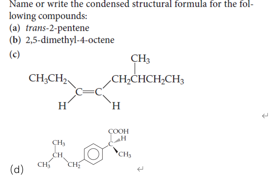 Name or write the condensed structural formula for the fol-
lowing compounds:
(a) trans-2-pentene
(b) 2,5-dimethyl-4-octene
(c)
CH3
CH;CHCH,CH3
C=C
`H.
CH;CH2,
H
СООН
H
CH3
CH
CH3
CH3
`CH2
(d)
