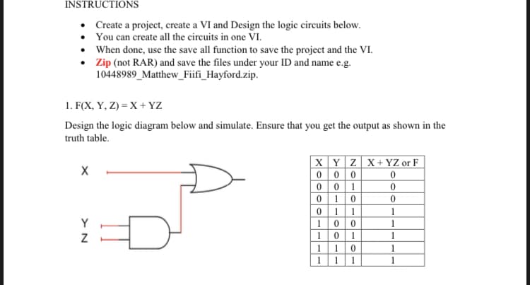 INSTRUCTIONS
• Create a project, create a VI and Design the logic circuits below.
You can create all the circuits in one VI.
When done, use the save all function to save the project and the VI.
Zip (not RAR) and save the files under your ID and name e.g.
10448989_Matthew_Fiifi_Hayford.zip.
1. F(X, Y, Z) = X + YZ
Design the logic diagram below and simulate. Ensure that you get the output as shown in the
truth table.
X Y Z X+YZ or F
000
001
010
011
100
101
11
111
1
Y
1
1
1
> N
