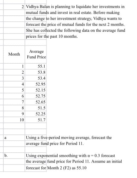 2 Vidhya Balan is planning to liquidate her investments in
mutual funds and invest in real estate. Before making
the change to her investment strategy, Vidhya wants to
forecast the price of mutual funds for the next 2 months.
She has collected the following data on the average fund
prices for the past 10 months.
Average
Month
Fund Price
1.
55.1
53.8
3
53.4
4
52.95
5
52.15
6.
52.75
7
52.65
8
51.5
9.
52.25
10
51.7
Using a five-period moving average, forecast the
a
average fund price for Period 11.
b.
|Using exponential smoothing with a = 0.3 forecast
the average fund price for Period 11. Assume an initial
forecast for Month 2 (F2) as 55.10
