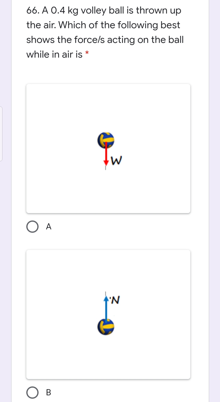 66. A 0.4 kg volley ball is thrown up
the air. Which of the following best
shows the force/s acting on the ball
while in air is *
O A
