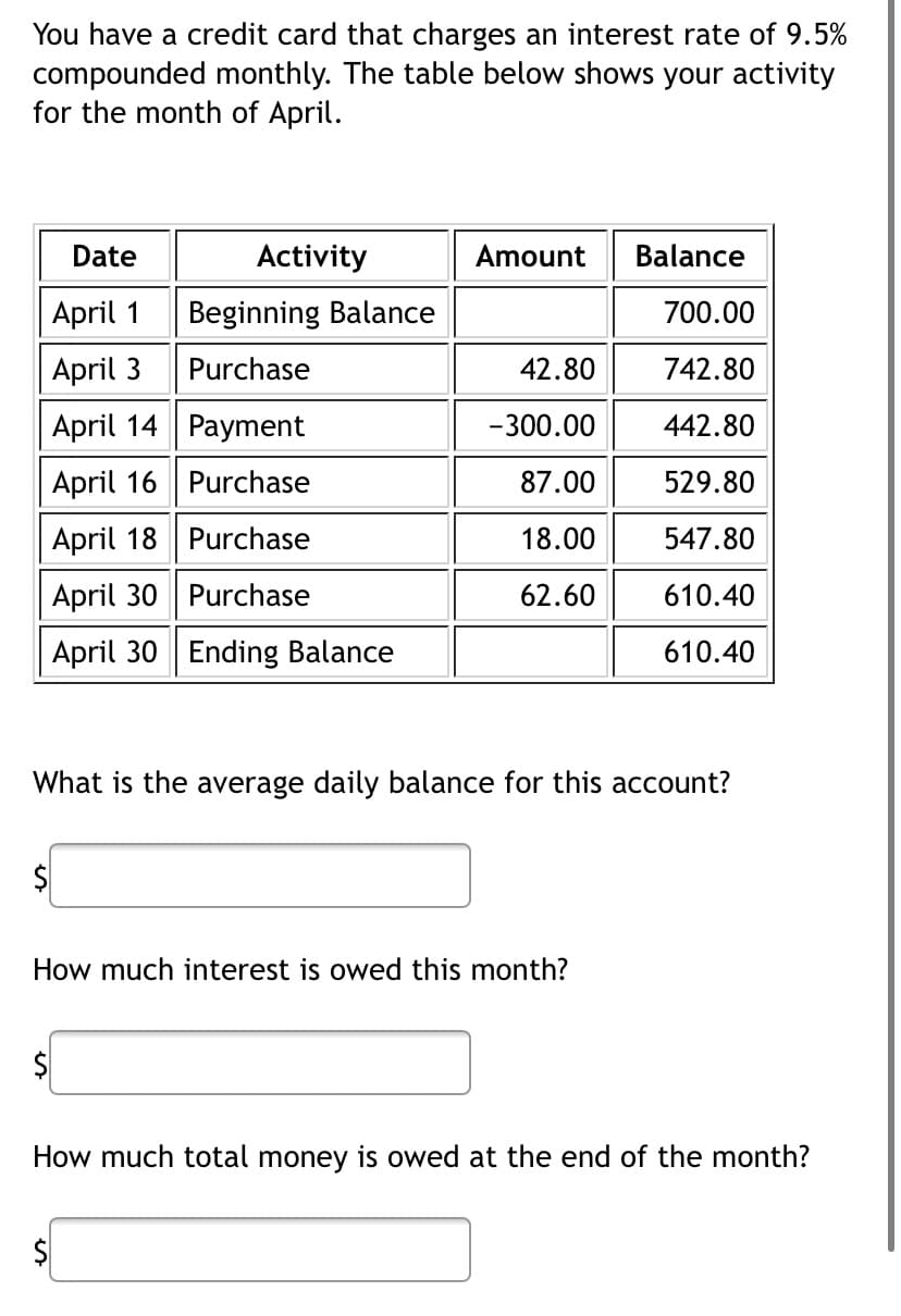 You have a credit card that charges an interest rate of 9.5%
compounded monthly. The table below shows your activity
for the month of April.
Date
April 1
April 3
April 14
Payment
April 16
Purchase
April 18
Purchase
April 30
Purchase
April 30 Ending Balance
Activity
Beginning Balance
Purchase
Amount
$
42.80
-300.00
87.00
18.00
62.60
What is the average daily balance for this account?
How much interest is owed this month?
Balance
700.00
742.80
442.80
529.80
547.80
610.40
610.40
How much total money is owed at the end of the month?