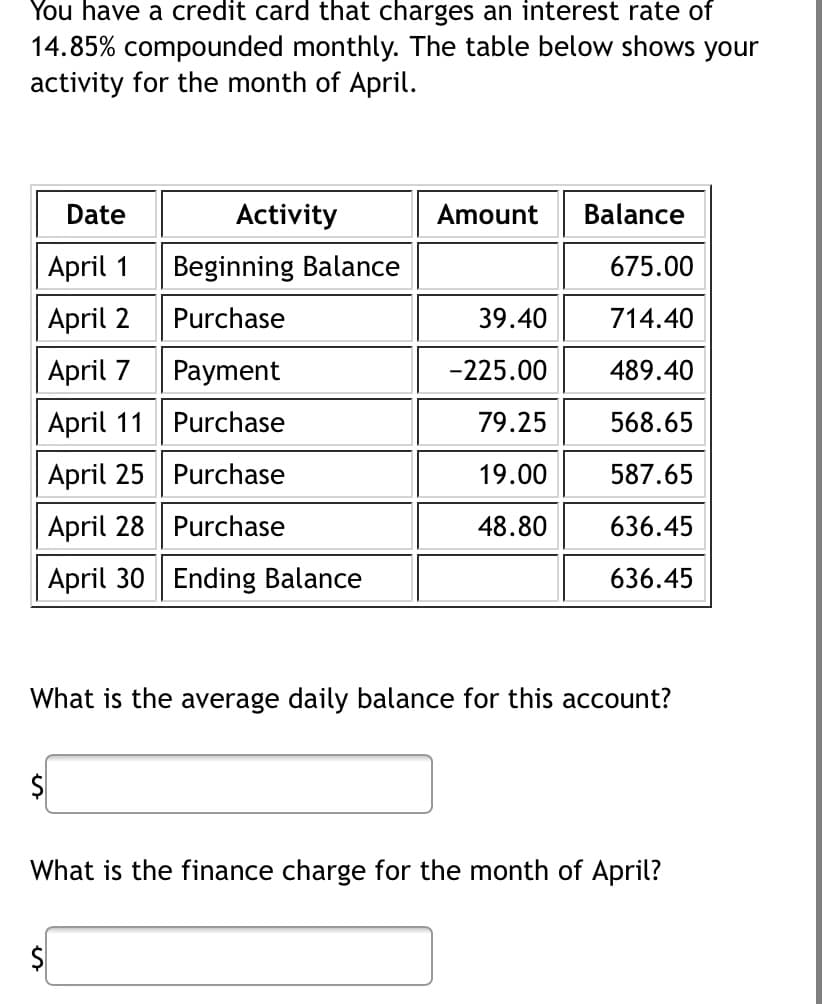 You have a credit card that charges an interest rate of
14.85% compounded monthly. The table below shows your
activity for the month of April.
Date
April 1
April 2
April 7
Payment
April 11
Purchase
April 25
Purchase
April 28
Purchase
April 30 Ending Balance
Activity
Beginning Balance
Purchase
$
Amount
39.40
-225.00
79.25
19.00
48.80
Balance
675.00
714.40
489.40
568.65
587.65
636.45
636.45
What is the average daily balance for this account?
What is the finance charge for the month of April?