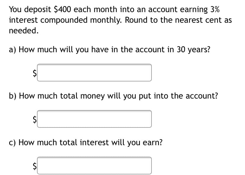 You deposit $400 each month into an account earning 3%
interest compounded monthly. Round to the nearest cent as
needed.
a) How much will you have in the account in 30 years?
$
b) How much total money will you put into the account?
c) How much total interest will you earn?
$