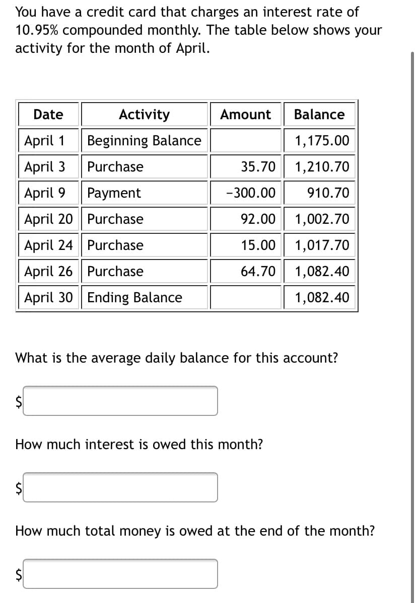 You have a credit card that charges an interest rate of
10.95% compounded monthly. The table below shows your
activity for the month of April.
Date
April 1
April 3
April 9
April 20
April 24
April 26
April 30 Ending Balance
Activity
$
Beginning Balance
Purchase
$
Payment
Purchase
Purchase
Purchase
Balance
1,175.00
35.70
1,210.70
-300.00
910.70
92.00
1,002.70
15.00 1,017.70
64.70 1,082.40
1,082.40
What is the average daily balance for this account?
Amount
How much interest is owed this month?
How much total money is owed at the end of the month?